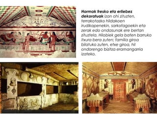 Hormak fresko eta erliebez
dekoratuak izan ohi zituzten,
terrakotazko hildakoen
irudikapenekin, sarkofagoekin eta
zerak edo ondasunak ere bertan
zituztela. Hilobiek gela baten barruko
itxura bera zuten; familia giroa
bilatuko zuten, etxe giroa, hil
ondorengo bizitza eramangarria
izateko.

 