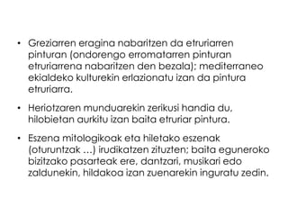 • Greziarren eragina nabaritzen da etruriarren
pinturan (ondorengo erromatarren pinturan
etruriarrena nabaritzen den bezala); mediterraneo
ekialdeko kulturekin erlazionatu izan da pintura
etruriarra.
• Heriotzaren munduarekin zerikusi handia du,
hilobietan aurkitu izan baita etruriar pintura.
• Eszena mitologikoak eta hiletako eszenak
(oturuntzak …) irudikatzen zituzten; baita eguneroko
bizitzako pasarteak ere, dantzari, musikari edo
zaldunekin, hildakoa izan zuenarekin inguratu zedin.

 