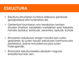 ESKULTURA
• Eskultura etruriarren funtzioa erlijiosoa (jainkoak
goraipatzea) eta funerarioa da.
• Gehienbat brontzean eta terrakotan lantzen
zituzten (harrian, bestelako metaletan ere) trebezia
handia azalduz; estatuak, zeramika, ispiluak, kutxak
…
• Etruriarren eskulturan eragin handia izan zuten
greziarrek; ez zuten hauen eskulturen harmonia eta
perfekzioa, baina naturalismoa jaso zuten
haiengandik.
• Erromatar eskulturarekiko ekarpen nagusia
errealismoa izan zen.

 