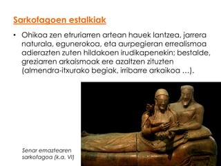 Sarkofagoen estalkiak
• Ohikoa zen etruriarren artean hauek lantzea, jarrera
naturala, egunerokoa, eta aurpegieran errealismoa
adierazten zuten hildakoen irudikapenekin; bestalde,
greziarren arkaismoak ere azaltzen zituzten
(almendra-itxurako begiak, irribarre arkaikoa …).

Senar emaztearen
sarkofagoa (k.a. VI)

 