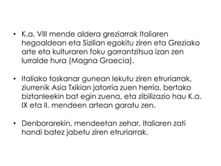 • K.a. VIII mende aldera greziarrak Italiaren
hegoaldean eta Sizilian egokitu ziren eta Greziako
arte eta kulturaren foku garrantzitsua izan zen
lurralde hura (Magna Graecia).
• Italiako toskanar gunean lekutu ziren etruriarrak,
ziurrenik Asia Txikian jatorria zuen herria, bertako
biztanleekin bat egin zuena, eta zibilizazio hau K.a.
IX eta II. mendeen artean garatu zen.

• Denborarekin, mendeetan zehar, Italiaren zati
handi batez jabetu ziren etruriarrak.

 
