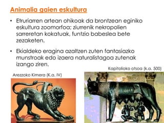 Animalia gaien eskultura
• Etruriarren artean ohikoak da brontzean eginiko
eskultura zoomorfoa; ziurrenik nekropolien
sarreretan kokatuak, funtzio babeslea bete
zezaketen.
• Ekialdeko eragina azaltzen zuten fantasiazko
munstroak edo izaera naturalistagoa zutenak
izango ziren.

Kapitolioko otsoa (k.a. 500)

Arezzoko Kimera (K.a. IV)

 