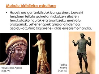 Mukulu biribileko eskultura
• Hauek ere garrantzitsuak izango ziren; bereziki
tenpluen teilatu gainetan kokatzen zituzten
terrakotazko figurak eta brontzezko erretratu
oroigarriak. Lehenengoek greziar arkaismoa
azalduko zuten; bigarrenek aldiz errealismo handia.

Veyes-eko Apolo
(k.a. VI)

Todiko
Marte
(K.a. IV)

 