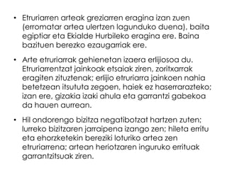 • Etruriarren arteak greziarren eragina izan zuen
(erromatar artea ulertzen lagunduko duena), baita
egiptiar eta Ekialde Hurbileko eragina ere. Baina
bazituen berezko ezaugarriak ere.
• Arte etruriarrak gehienetan izaera erlijiosoa du.
Etruriarrentzat jainkoak etsaiak ziren, zoritxarrak
eragiten zituztenak; erlijio etruriarra jainkoen nahia
betetzean itsututa zegoen, haiek ez haserrarazteko;
izan ere, gizakia izaki ahula eta garrantzi gabekoa
da hauen aurrean.
• Hil ondorengo bizitza negatibotzat hartzen zuten;
lurreko bizitzaren jarraipena izango zen; hileta erritu
eta ehorzketekin bereziki loturiko artea zen
etruriarrena; artean heriotzaren inguruko errituak
garrantzitsuak ziren.

 