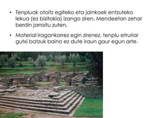• Tenpluak otoitz egiteko eta jainkoek entzuteko
lekua (ez bizitokia) izango ziren. Mendeetan zehar
berdin jarraitu zuten.
• Material iragankorrez egin zirenez, tenplu etruriar
gutxi batzuk baino ez dute iraun gaur egun arte.

 