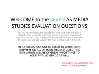 WELCOME to the SEVEN AS MEDIA STUDIES EVALUATION QUESTIONS You will need to copy this powerpoint into your area and save it carefully. You must add materials to it at least once a week and your teacher will check it regularly. Please ask for help at any time to make sure you get support for your target grade in this unit. IN A2  MEDIA YOU WILL BE ASKED TO WRITE ESSAY ANSWERS ON ALL OF YOUR MEDIA STUDIES. THIS EVALUATION WILL BE OF GREAT IMPORTANCE TO YOUR FINAL A2 GRADE AS WELL  Dont submit this page for the final exam. It is just to guide you 