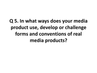 Q 5. In what ways does your media product use, develop or challenge forms and conventions of real media products? 