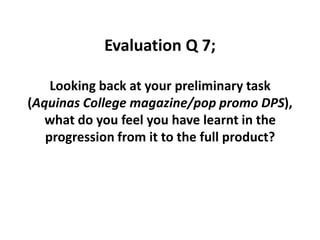 Evaluation Q 7;  Looking back at your preliminary task (Aquinas College magazine/pop promo DPS), what do you feel you have learnt in the progression from it to the full product?