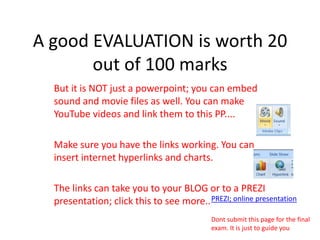 A good EVALUATION is worth 20 out of 100 marksBut it is NOT just a powerpoint; you can embed sound and movie files as well. You can make YouTube videos and link them to this PP....Make sure you have the links working. You can insert internet hyperlinks and charts.The links can take you to your BLOG or to a PREZI presentation; click this to see more.. PREZI; online presentationDont submit this page for the final exam. It is just to guide you
