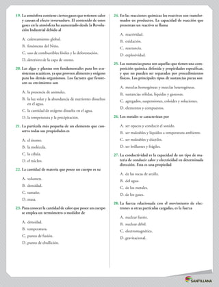 19.	La atmósfera contiene ciertos gases que retienen calor
y causan el efecto invernadero. El contenido de estos
gases en la atmósfera ha aumentado desde la Revolu-
ción Industrial debido al
A.	 calentamiento global.
B.	 fenómeno del Niño.
C.	uso de combustibles fósiles y la deforestación.
D.	deterioro de la capa de ozono.
20.	Las algas y plantas son fundamentales para los eco-
sistemas acuáticos, ya que proveen alimento y oxígeno
para los demás organismos. Los factores que favore-
cen su crecimiento son
A.	 la presencia de animales.
B.	 la luz solar y la abundancia de nutrientes disueltos
en el agua.
C.	la cantidad de oxígeno disuelta en el agua.
D.	la temperatura y la precipitación.
21.	La partícula más pequeña de un elemento que con-
serva todas sus propiedades es
A.	 el átomo.
B.	 la molécula.
C.	la célula.
D.	el núcleo.
22.	La cantidad de materia que posee un cuerpo es su
A.	 volumen.
B.	 densidad.
C.	tamaño.
D.	masa.
23.	Para conocer la cantidad de calor que posee un cuerpo
se emplea un termómetro o medidor de
A.	 densidad.
B.	 temperatura.
C.	punto de fusión.
D.	punto de ebullición.
24.	En las reacciones químicas los reactivos son transfor-
mados en productos. La capacidad de reacción que
presentan un reactivo se llama
A.	 reactividad.
B.	 oxidación.
C.	reactancia.
D.	explosividad.
25.	Las sustancias puras son aquellas que tienen una com-
posición química definida y propiedades específicas,
y que no pueden ser separadas por procedimientos
físicos. Los principales tipos de sustancias puras son
A.	 mezclas homogéneas y mezclas heterogéneas.
B.	 sustancias sólidas, líquidas y gaseosas.
C.	agregados, suspensiones, coloides y soluciones.
D.	elementos y compuestos.
26.	Los metales se caracterizan por
A.	 ser opacos y conducir el sonido.
B.	 ser maleables y líquidos a temperatura ambiente.
C.	ser maleables y dúctiles.
D.	ser brillantes y frágiles.
27.	La conductividad es la capacidad de un tipo de ma-
teria de conducir calor y electricidad en determinada
dirección. Esta es una propiedad
A.	 de las rocas de arcilla.
B.	 del agua.
C.	de los metales.
D.	de los gases.
28.	La fuerza relacionada con el movimiento de elec-
trones u otras partículas cargadas, es la fuerza
A.	 nuclear fuerte.
B.	 nuclear débil.
C.	electromagnética.
D.	gravitacional.
 