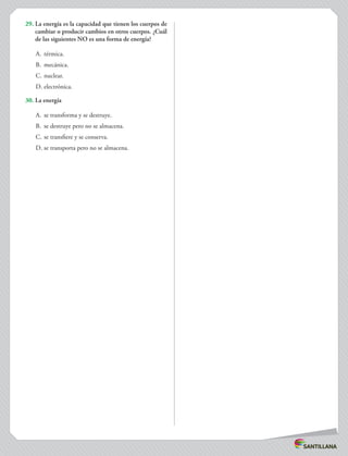 29.	La energía es la capacidad que tienen los cuerpos de
cambiar o producir cambios en otros cuerpos. ¿Cuál
de las siguientes NO es una forma de energía?
A.	 térmica.
B.	 mecánica.
C.	nuclear.
D.	electrónica.
30.	La energía
A.	 se transforma y se destruye.
B.	 se destruye pero no se almacena.
C.	se transfiere y se conserva.
D.	se transporta pero no se almacena.
 