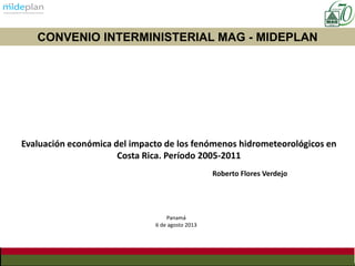 Evaluación económica del impacto de los fenómenos hidrometeorológicos en
Costa Rica. Período 2005-2011
Roberto Flores Verdejo
CONVENIO INTERMINISTERIAL MAG - MIDEPLAN
Panamá
6 de agosto 2013
 