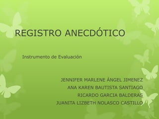 REGISTRO ANECDÓTICO
Instrumento de Evaluación
JENNIFER MARLENE ÁNGEL JIMENEZ
ANA KAREN BAUTISTA SANTIAGO
RICARDO GARCIA BALDERAS
JUANITA LIZBETH NOLASCO CASTILLO
 