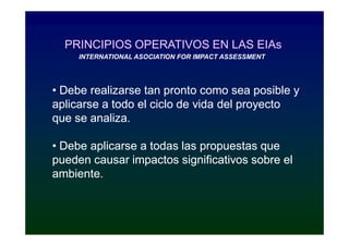 PRINCIPIOS OPERATIVOS EN LAS EIAs
     INTERNATIONAL ASOCIATION FOR IMPACT ASSESSMENT




• Debe realizarse tan pronto como sea posible y
aplicarse a todo el ciclo de vida del proyecto
que se analiza.

• Debe aplicarse a todas las propuestas que
pueden causar impactos significativos sobre el
ambiente.
 