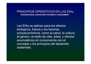 PRINCIPIOS OPERATIVOS EN LAS EIAs
  INTERNATIONAL ASOCIATION FOR IMPACT ASSESSMENT




Las EIAs se aplican para los efectos
biológicos, físicos y los factores
socioeconómicos, como la salud, la cultura,
el género, el estilo de vida, edad, y efectos
acumulativos en consonancia con el
concepto y los principios del desarrollo
sostenible.
 