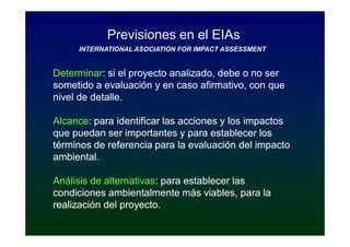 Previsiones en el EIAs
     INTERNATIONAL ASOCIATION FOR IMPACT ASSESSMENT


Determinar:
Determinar: si el proyecto analizado, debe o no ser
sometido a evaluación y en caso afirmativo, con que
nivel de detalle.

Alcance:
Alcance: para identificar las acciones y los impactos
que puedan ser importantes y para establecer los
términos de referencia para la evaluación del impacto
ambiental.

Análisis de alternativas: para establecer las
            alternativas:
condiciones ambientalmente más viables, para la
realización del proyecto.
 