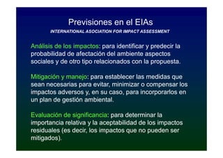 Previsiones en el EIAs
       INTERNATIONAL ASOCIATION FOR IMPACT ASSESSMENT


Análisis de los impactos: para identificar y predecir la
                impactos:
probabilidad de afectación del ambiente aspectos
sociales y de otro tipo relacionados con la propuesta.

Mitigación y manejo: para establecer las medidas que
             manejo:
sean necesarias para evitar, minimizar o compensar los
impactos adversos y, en su caso, para incorporarlos en
un plan de gestión ambiental.

Evaluación de significancia: para determinar la
               significancia:
importancia relativa y la aceptabilidad de los impactos
residuales (es decir, los impactos que no pueden ser
mitigados).
 