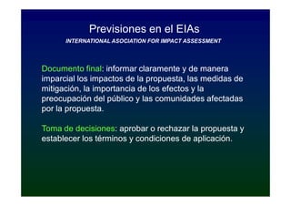 Previsiones en el EIAs
      INTERNATIONAL ASOCIATION FOR IMPACT ASSESSMENT




Documento final: informar claramente y de manera
             final:
imparcial los impactos de la propuesta, las medidas de
mitigación, la importancia de los efectos y la
preocupación del público y las comunidades afectadas
por la propuesta.

Toma de decisiones: aprobar o rechazar la propuesta y
         decisiones:
establecer los términos y condiciones de aplicación.
 