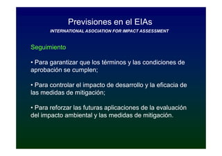 Previsiones en el EIAs
       INTERNATIONAL ASOCIATION FOR IMPACT ASSESSMENT


Seguimiento

• Para garantizar que los términos y las condiciones de
aprobación se cumplen;

• Para controlar el impacto de desarrollo y la eficacia de
las medidas de mitigación;

• Para reforzar las futuras aplicaciones de la evaluación
del impacto ambiental y las medidas de mitigación.
 