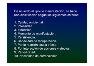 De acuerdo al tipo de manifestación, se hace
una clasificación según los siguientes criterios:

1. Calidad ambiental.
2. Intensidad.
3. Extensión.
4. Momento de manifestación.
5. Persistencia.
6. Capacidad de recuperación.
7. Por la relación causa efecto.
8. Por interacción de acciones y efectos.
9. Periodicidad.
10. Necesidad de correcciones.
 