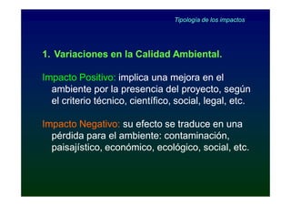 Tipología de los impactos




1. Variaciones en la Calidad Ambiental.

Impacto Positivo: implica una mejora en el
  ambiente por la presencia del proyecto, según
  el criterio técnico, científico, social, legal, etc.

Impacto Negativo: su efecto se traduce en una
  pérdida para el ambiente: contaminación,
  paisajístico, económico, ecológico, social, etc.
 