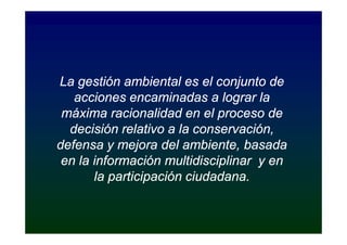 La gestión ambiental es el conjunto de
   acciones encaminadas a lograr la
 máxima racionalidad en el proceso de
  decisión relativo a la conservación,
defensa y mejora del ambiente, basada
 en la información multidisciplinar y en
       la participación ciudadana.
 