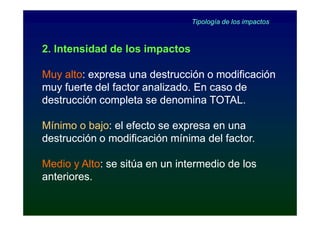 Tipología de los impactos



2. Intensidad de los impactos

Muy alto: expresa una destrucción o modificación
     alto:
muy fuerte del factor analizado. En caso de
destrucción completa se denomina TOTAL.

Mínimo o bajo: el efecto se expresa en una
          bajo:
destrucción o modificación mínima del factor.

Medio y Alto: se sitúa en un intermedio de los
         Alto:
anteriores.
 