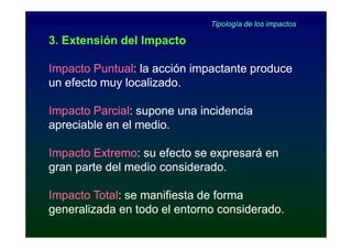 Tipología de los impactos

3. Extensión del Impacto

Impacto Puntual: la acción impactante produce
        Puntual:
un efecto muy localizado.

Impacto Parcial: supone una incidencia
        Parcial:
apreciable en el medio.

Impacto Extremo: su efecto se expresará en
        Extremo:
gran parte del medio considerado.

Impacto Total: se manifiesta de forma
        Total:
generalizada en todo el entorno considerado.
 