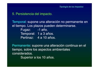 Tipología de los impactos


5. Persistencia del impacto.

Temporal:
Temporal: supone una alteración no permanente en
el tiempo. Los plazos pueden determinarse.
       Fugaz:     -1 año.
       Temporal: 1 a 3 años.
       Pertinaz: 4 a 10 años.

Permanente:
Permanente: supone una alteración continua en el
tiempo, sobre los aspectos ambientales
considerados.
     Superior a los 10 años.
 