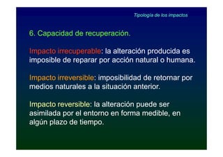 Tipología de los impactos



6. Capacidad de recuperación.

Impacto irrecuperable: la alteración producida es
        irrecuperable:
imposible de reparar por acción natural o humana.

Impacto irreversible: imposibilidad de retornar por
        irreversible:
medios naturales a la situación anterior.

Impacto reversible: la alteración puede ser
         reversible:
asimilada por el entorno en forma medible, en
algún plazo de tiempo.
 