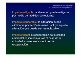 Tipología de los impactos
                              6. Capacidad de recuperación.

Impacto mitigable: la alteración puede mitigarse
        mitigable:
por medio de medidas correctoras.

Impacto recuperable: la alteración puede
         recuperable:
eliminarse por acción humana. Incluye aquella
alteración que puede ser reemplazable.

Impacto fugaz: la recuperación de la calidad
         fugaz:
ambiental es inmediata tras el cese de la
actividad y no requiere medidas de
recuperación.
 