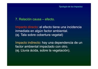 Tipología de los impactos




7. Relación causa – efecto.

Impacto directo: el efecto tiene una incidencia
          directo:
inmediata en algún factor ambiental.
(ej. Tala sobre cobertura vegetal)

Impacto indirecto: hay una dependencia de un
          indirecto:
factor ambiental impactado con otro.
(ej. Lluvia ácida, sobre la vegetación).
 