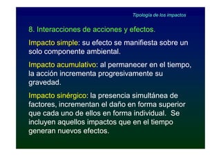 Tipología de los impactos


8. Interacciones de acciones y efectos.
Impacto simple: su efecto se manifiesta sobre un
        simple:
solo componente ambiental.
Impacto acumulativo: al permanecer en el tiempo,
         acumulativo:
la acción incrementa progresivamente su
gravedad.
Impacto sinérgico: la presencia simultánea de
         sinérgico:
factores, incrementan el daño en forma superior
que cada uno de ellos en forma individual. Se
incluyen aquellos impactos que en el tiempo
generan nuevos efectos.
 