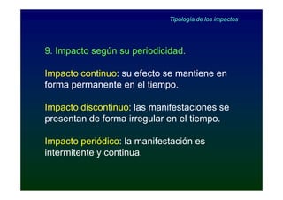 Tipología de los impactos




9. Impacto según su periodicidad.

Impacto continuo: su efecto se mantiene en
        continuo:
forma permanente en el tiempo.

Impacto discontinuo: las manifestaciones se
        discontinuo:
presentan de forma irregular en el tiempo.

Impacto periódico: la manifestación es
         periódico:
intermitente y continua.
 