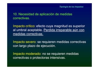 Tipología de los impactos


10. Necesidad de aplicación de medidas
correctivas.

Impacto crítico: efecto cuya magnitud es superior
        crítico:
al umbral aceptable. Perdida irreparable aún con
medidas correctivas.

Impacto severo: se requieren medidas correctivas
        severo:
con largo plazo de ejecución.

Impacto moderado: no se requieren medidas
         moderado:
correctivas o protectoras intensivas.
 