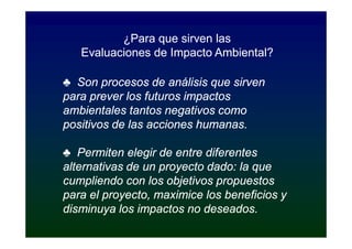 ¿Para que sirven las
   Evaluaciones de Impacto Ambiental?

♣ Son procesos de análisis que sirven
para prever los futuros impactos
ambientales tantos negativos como
positivos de las acciones humanas.

♣ Permiten elegir de entre diferentes
alternativas de un proyecto dado: la que
cumpliendo con los objetivos propuestos
para el proyecto, maximice los beneficios y
disminuya los impactos no deseados.
 
