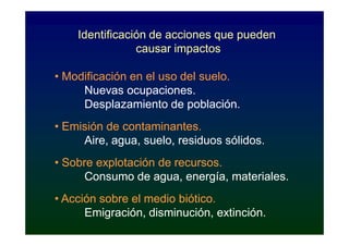 Identificación de acciones que pueden
                causar impactos

• Modificación en el uso del suelo.
     Nuevas ocupaciones.
     Desplazamiento de población.
• Emisión de contaminantes.
     Aire, agua, suelo, residuos sólidos.
• Sobre explotación de recursos.
      Consumo de agua, energía, materiales.
• Acción sobre el medio biótico.
      Emigración, disminución, extinción.
 