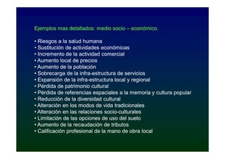 Ejemplos mas detallados: medio socio – económico.

• Riesgos a la salud humana
• Sustitución de actividades económicas
• Incremento de la actividad comercial
• Aumento local de precios
• Aumento de la población
• Sobrecarga de la infra-estructura de servicios
                     infra-
• Expansión de la infra-estructura local y regional
                   infra-
• Pérdida de patrimonio cultural
• Pérdida de referencias espaciales a la memoria y cultura popular
• Reducción de la diversidad cultural
• Alteración en los modos de vida tradicionales
• Alteración en las relaciones socio-culturales
                                socio-
• Limitación de las opciones de uso del suelo
• Aumento de la recaudación de tributos
• Calificación profesional de la mano de obra local
 