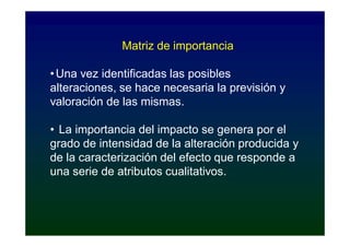 Matriz de importancia

• Una vez identificadas las posibles
alteraciones, se hace necesaria la previsión y
valoración de las mismas.

• La importancia del impacto se genera por el
grado de intensidad de la alteración producida y
de la caracterización del efecto que responde a
una serie de atributos cualitativos.
 