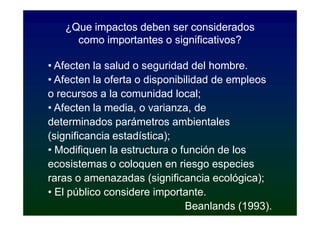 ¿Que impactos deben ser considerados
     como importantes o significativos?

• Afecten la salud o seguridad del hombre.
• Afecten la oferta o disponibilidad de empleos
o recursos a la comunidad local;
• Afecten la media, o varianza, de
determinados parámetros ambientales
(significancia estadística);
• Modifiquen la estructura o función de los
ecosistemas o coloquen en riesgo especies
raras o amenazadas (significancia ecológica);
• El público considere importante.
                               Beanlands (1993).
 
