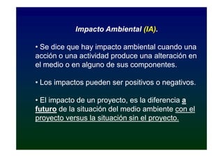 Impacto Ambiental (IA).
                              (IA).

• Se dice que hay impacto ambiental cuando una
acción o una actividad produce una alteración en
el medio o en alguno de sus componentes.

• Los impactos pueden ser positivos o negativos.

• El impacto de un proyecto, es la diferencia a
futuro de la situación del medio ambiente con el
proyecto versus la situación sin el proyecto.
 
