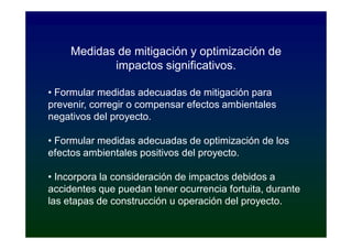 Medidas de mitigación y optimización de
            impactos significativos.

• Formular medidas adecuadas de mitigación para
prevenir, corregir o compensar efectos ambientales
negativos del proyecto.

• Formular medidas adecuadas de optimización de los
efectos ambientales positivos del proyecto.

• Incorpora la consideración de impactos debidos a
accidentes que puedan tener ocurrencia fortuita, durante
las etapas de construcción u operación del proyecto.
 