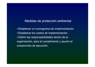 Medidas de protección ambiental

• Establecer un cronograma de implementación.
• Establecer los costos de implementación.
• Definir las responsabilidades dentro de la
organización, para el cumplimiento y asumir el
compromiso de ejecución.
 