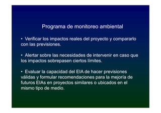 Programa de monitoreo ambiental

• Verificar los impactos reales del proyecto y compararlo
con las previsiones.

• Alertar sobre las necesidades de intervenir en caso que
los impactos sobrepasen ciertos límites.

• Evaluar la capacidad del EIA de hacer previsiones
válidas y formular recomendaciones para la mejoría de
futuros EIAs en proyectos similares o ubicados en el
mismo tipo de medio.
 