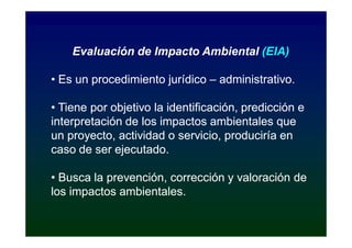 Evaluación de Impacto Ambiental (EIA)

• Es un procedimiento jurídico – administrativo.

• Tiene por objetivo la identificación, predicción e
interpretación de los impactos ambientales que
un proyecto, actividad o servicio, produciría en
caso de ser ejecutado.

• Busca la prevención, corrección y valoración de
los impactos ambientales.
 
