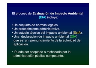 El proceso de Evaluación de Impacto Ambiental
                  (EIA) incluye:

• Un conjunto de normas legales.
• Un procedimiento administrativo.
• Un estudio técnico del impacto ambiental (EsIA).
                                           (EsIA).
• Una declaración de impacto ambiental (DIA)
                                        (DIA)
  que es un pronunciamiento de la autoridad de
  aplicación.

• Puede ser aceptado o rechazado por la
 administración pública competente.
 