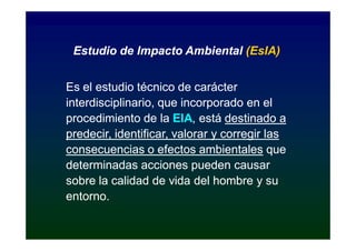 Estudio de Impacto Ambiental (EsIA)


Es el estudio técnico de carácter
interdisciplinario, que incorporado en el
procedimiento de la EIA, está destinado a
                       EIA,
predecir, identificar, valorar y corregir las
consecuencias o efectos ambientales que
determinadas acciones pueden causar
sobre la calidad de vida del hombre y su
entorno.
 