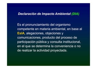 Declaración de Impacto Ambiental (DIA)


Es el pronunciamiento del organismo
competente en materia ambiental, en base al
EsIA,
EsIA, alegaciones, objeciones y
comunicaciones, producto del proceso de
participación pública y consulta institucional,
en el que se determina la conveniencia o no
de realizar la actividad proyectada.
 