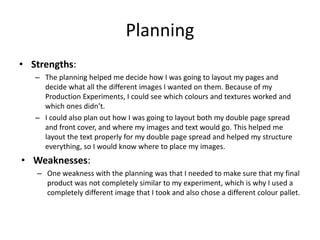 Planning
• Strengths:
– The planning helped me decide how I was going to layout my pages and
decide what all the different images I wanted on them. Because of my
Production Experiments, I could see which colours and textures worked and
which ones didn’t.
– I could also plan out how I was going to layout both my double page spread
and front cover, and where my images and text would go. This helped me
layout the text properly for my double page spread and helped my structure
everything, so I would know where to place my images.
• Weaknesses:
– One weakness with the planning was that I needed to make sure that my final
product was not completely similar to my experiment, which is why I used a
completely different image that I took and also chose a different colour pallet.
 