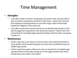 Time Management
• Strengths:
– I was able to plan out when I was going to do certain tasks, and was able to
plan out what I was going to research at what times. I spent most research
time looking at existing products to see what image, colour & text styles
worked for magazine covers and such.
– I was able to spend the most of my time on my double page spread, as that
was the page that required the most detail and research. I spent more time
researching for my double page spread and taking notes for what I was going
to add to it.
• Weaknesses:
– I think I spent too much time on my front cover, and could have finished in
much quicker which would have given me more time to add detail onto my
double page spread.
– I think I could have spent a little more time on research for my double page
spread to find out what other things are on the pages besides from what I
already had, just to add in more detail.
 